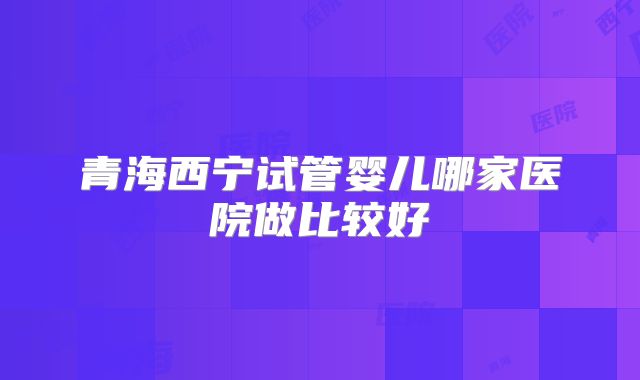 青海西宁试管婴儿哪家医院做比较好