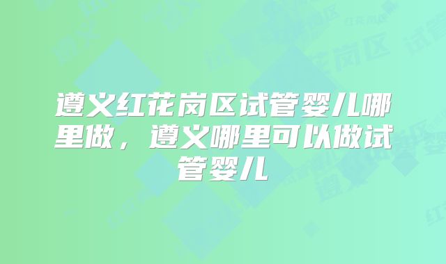 遵义红花岗区试管婴儿哪里做，遵义哪里可以做试管婴儿