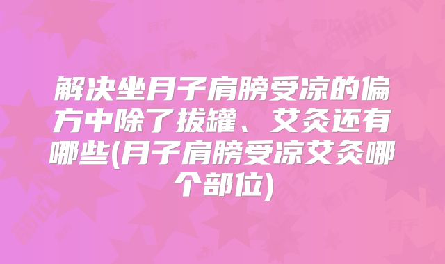 解决坐月子肩膀受凉的偏方中除了拔罐、艾灸还有哪些(月子肩膀受凉艾灸哪个部位)