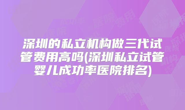 深圳的私立机构做三代试管费用高吗(深圳私立试管婴儿成功率医院排名)