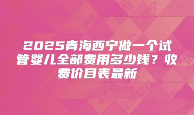 2025青海西宁做一个试管婴儿全部费用多少钱?收费价目表最新