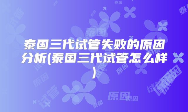 泰国三代试管失败的原因分析(泰国三代试管怎么样)