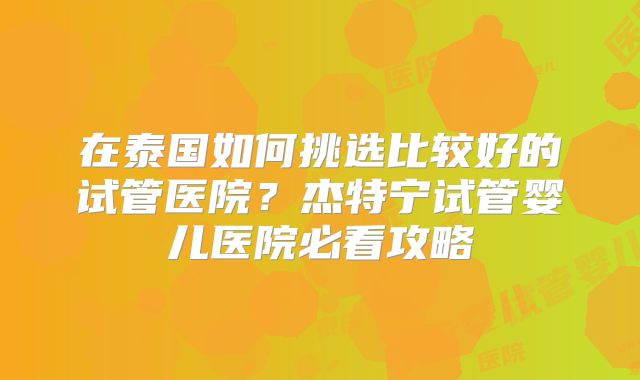在泰国如何挑选比较好的试管医院？杰特宁试管婴儿医院必看攻略