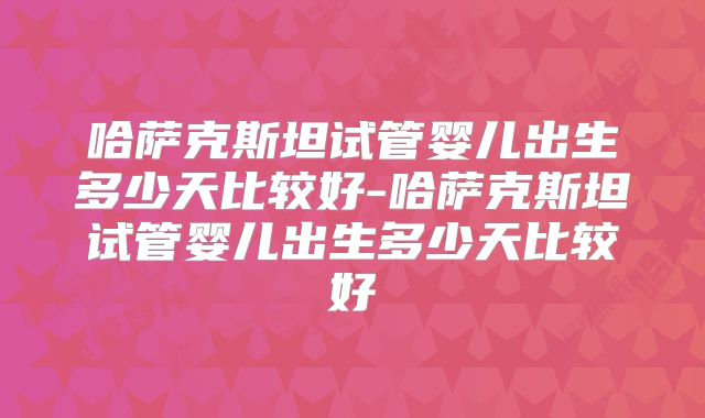 哈萨克斯坦试管婴儿出生多少天比较好-哈萨克斯坦试管婴儿出生多少天比较好