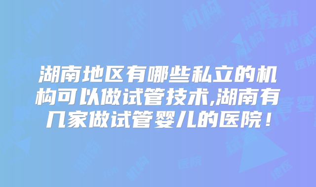 湖南地区有哪些私立的机构可以做试管技术,湖南有几家做试管婴儿的医院！
