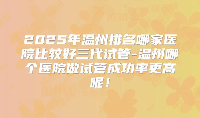 2025年温州排名哪家医院比较好三代试管-温州哪个医院做试管成功率更高呢！