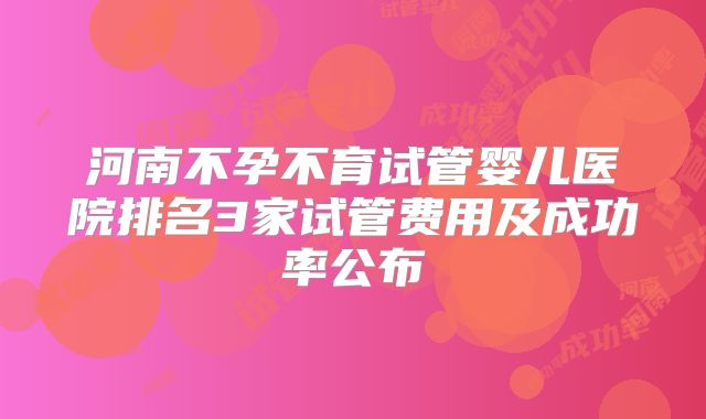 河南不孕不育试管婴儿医院排名3家试管费用及成功率公布
