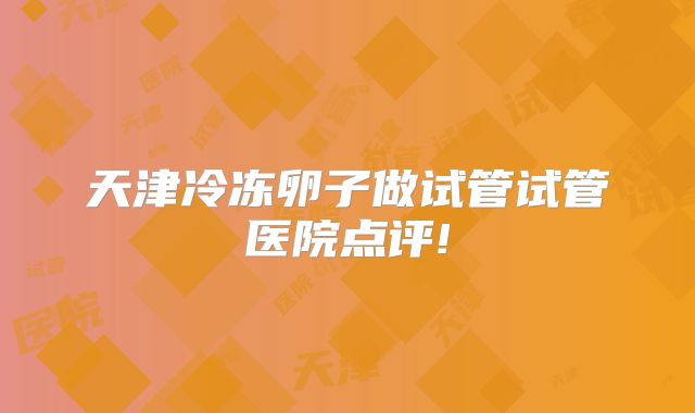 天津冷冻卵子做试管试管医院点评!
