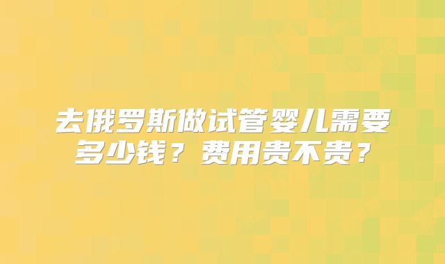去俄罗斯做试管婴儿需要多少钱？费用贵不贵？