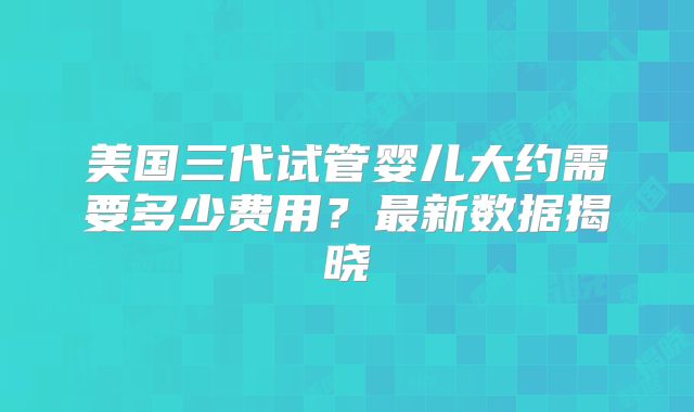 美国三代试管婴儿大约需要多少费用？最新数据揭晓