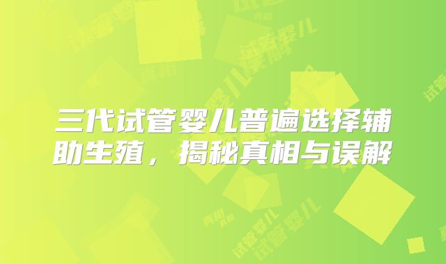 三代试管婴儿普遍选择辅助生殖，揭秘真相与误解