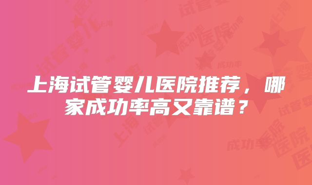 上海试管婴儿医院推荐，哪家成功率高又靠谱？