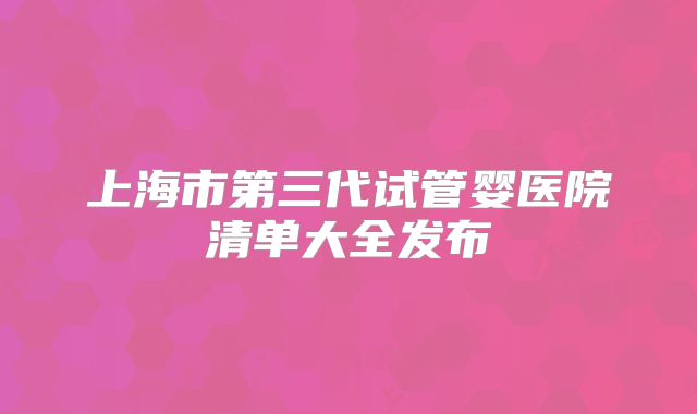 上海市第三代试管婴医院清单大全发布