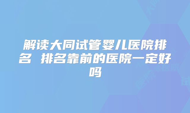 解读大同试管婴儿医院排名 排名靠前的医院一定好吗