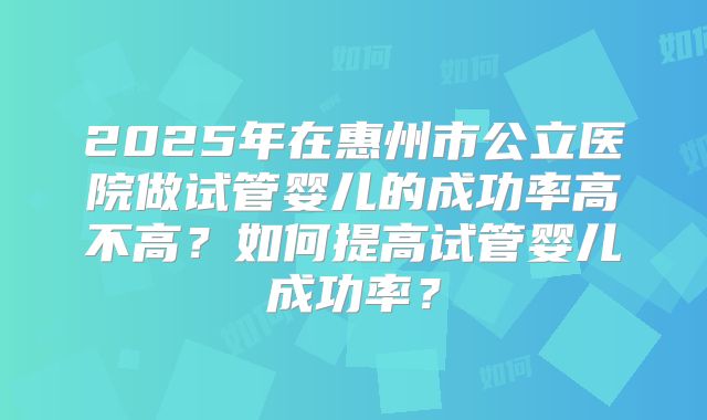 2025年在惠州市公立医院做试管婴儿的成功率高不高？如何提高试管婴儿成功率？