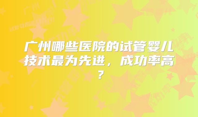 广州哪些医院的试管婴儿技术最为先进，成功率高？