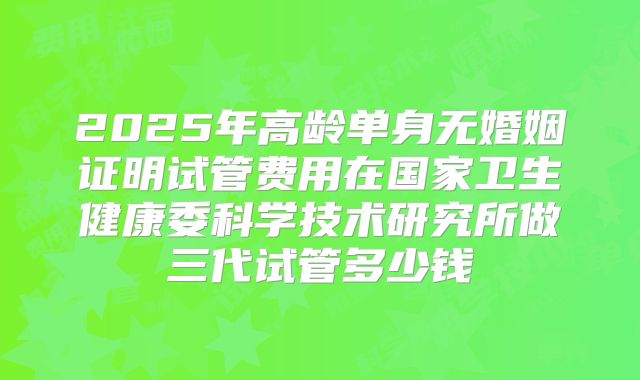 2025年高龄单身无婚姻证明试管费用在国家卫生健康委科学技术研究所做三代试管多少钱