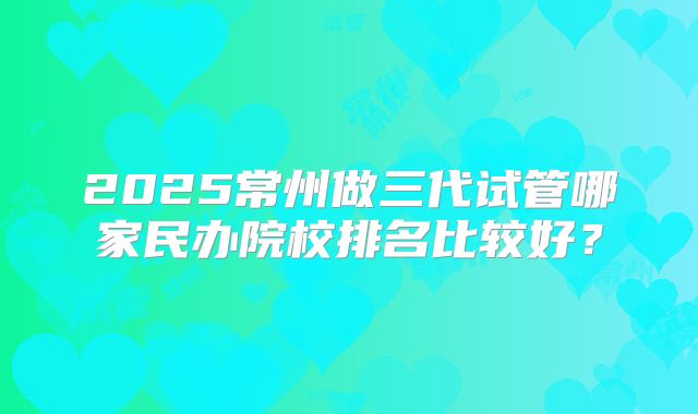 2025常州做三代试管哪家民办院校排名比较好？