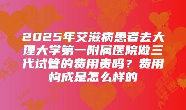 2025年艾滋病患者去大理大学第一附属医院做三代试管的费用贵吗?费用构成是怎么样的