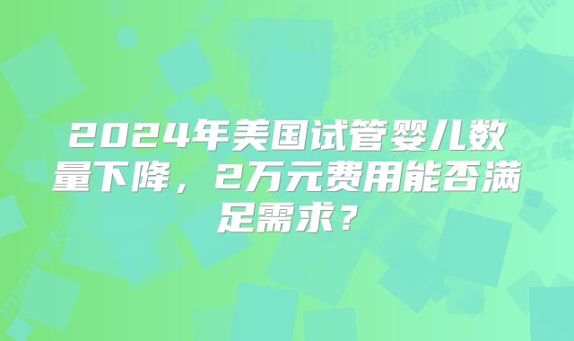 2024年美国试管婴儿数量下降，2万元费用能否满足需求？