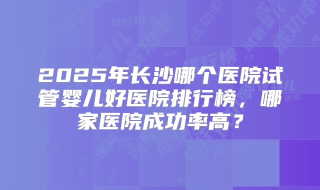 2025年长沙哪个医院试管婴儿好医院排行榜，哪家医院成功率高？