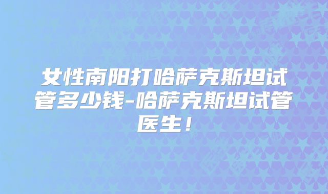 女性南阳打哈萨克斯坦试管多少钱-哈萨克斯坦试管医生！