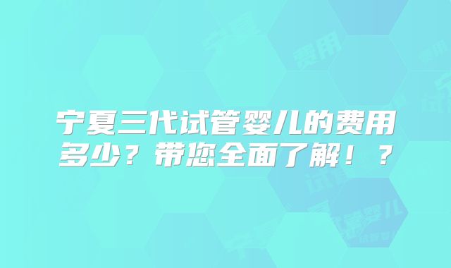 宁夏三代试管婴儿的费用多少？带您全面了解！？