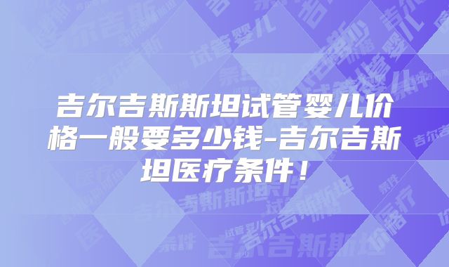 吉尔吉斯斯坦试管婴儿价格一般要多少钱-吉尔吉斯坦医疗条件！
