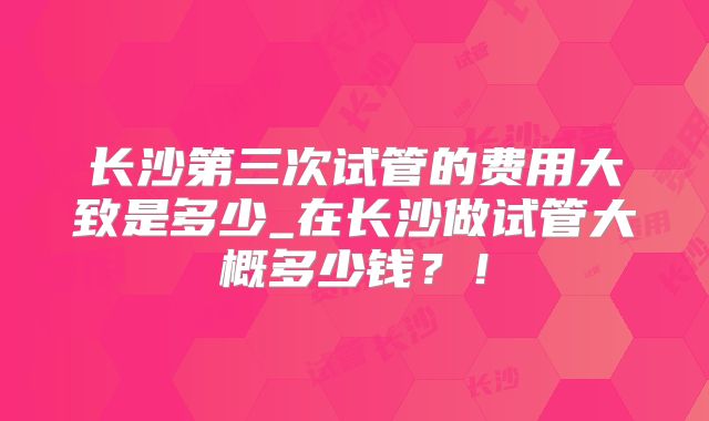 长沙第三次试管的费用大致是多少_在长沙做试管大概多少钱？！