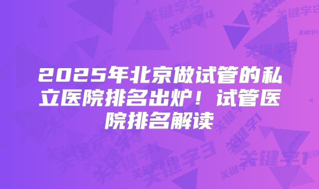 2025年北京做试管的私立医院排名出炉！试管医院排名解读