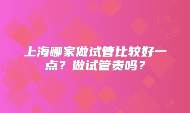 上海哪家做试管比较好一点？做试管贵吗？