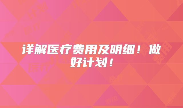 详解医疗费用及明细!做好计划!
