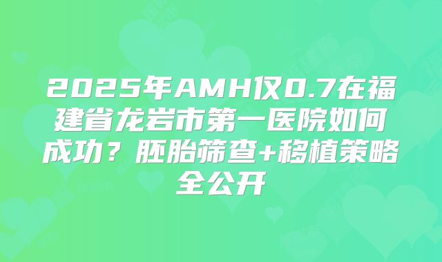 2025年AMH仅0.7在福建省龙岩市第一医院如何成功？胚胎筛查+移植策略全公开