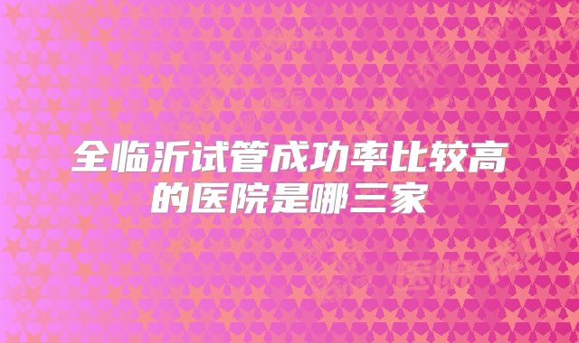 全临沂试管成功率比较高的医院是哪三家