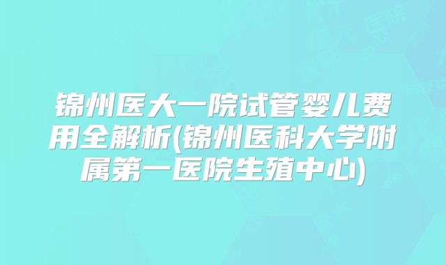 锦州医大一院试管婴儿费用全解析(锦州医科大学附属第一医院生殖中心)
