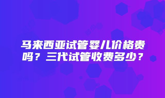 马来西亚试管婴儿价格贵吗？三代试管收费多少？