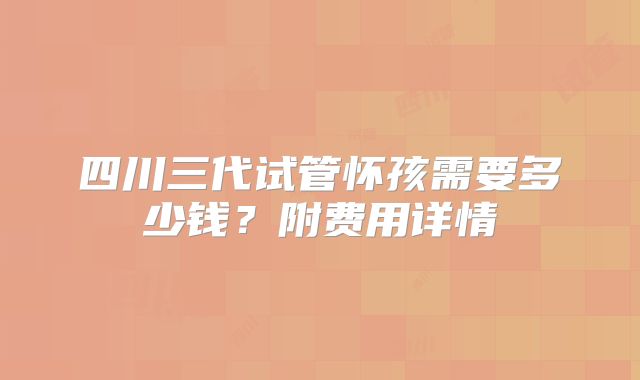 四川三代试管怀孩需要多少钱？附费用详情