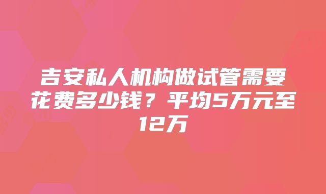 吉安私人机构做试管需要花费多少钱？平均5万元至12万