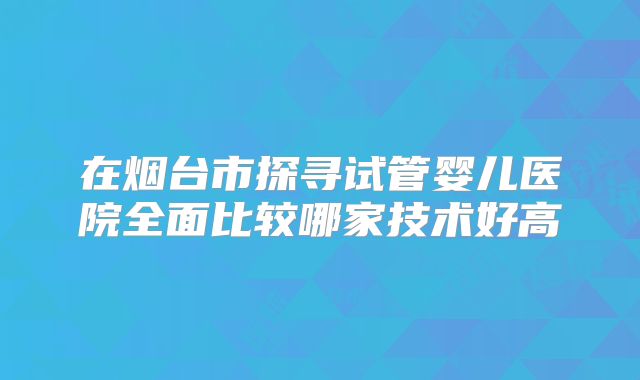 在烟台市探寻试管婴儿医院全面比较哪家技术好高