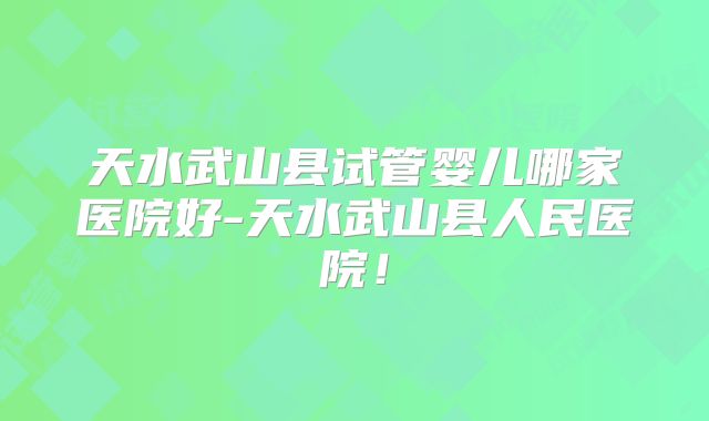 天水武山县试管婴儿哪家医院好-天水武山县人民医院！