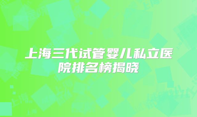 上海三代试管婴儿私立医院排名榜揭晓