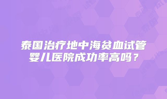 泰国治疗地中海贫血试管婴儿医院成功率高吗?