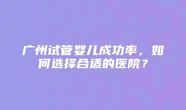 广州试管婴儿成功率，如何选择合适的医院？