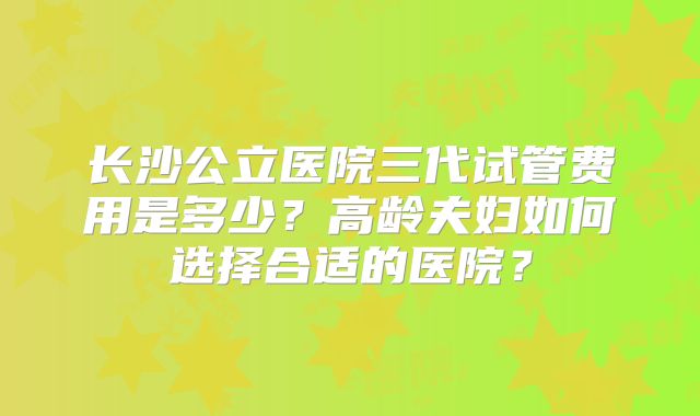 长沙公立医院三代试管费用是多少？高龄夫妇如何选择合适的医院？