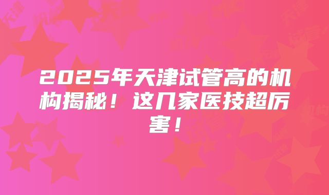 2025年天津试管高的机构揭秘！这几家医技超厉害！