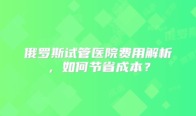 俄罗斯试管医院费用解析，如何节省成本？