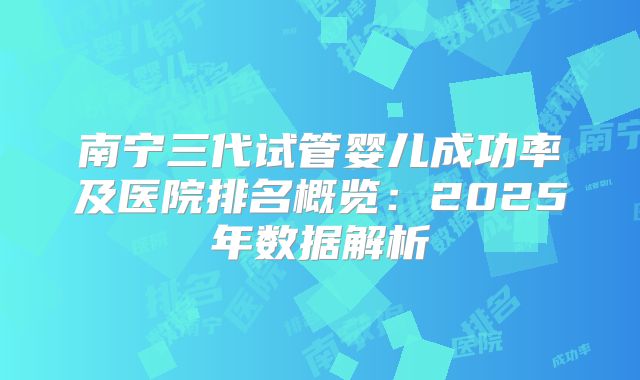 南宁三代试管婴儿成功率及医院排名概览：2025年数据解析