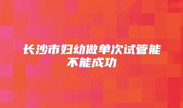 长沙市妇幼做单次试管能不能成功
