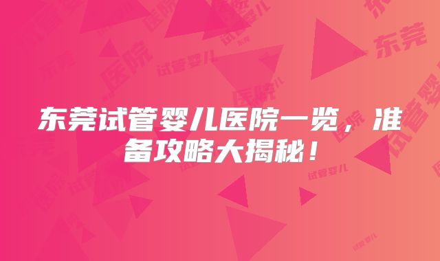 东莞试管婴儿医院一览,准备攻略大揭秘!