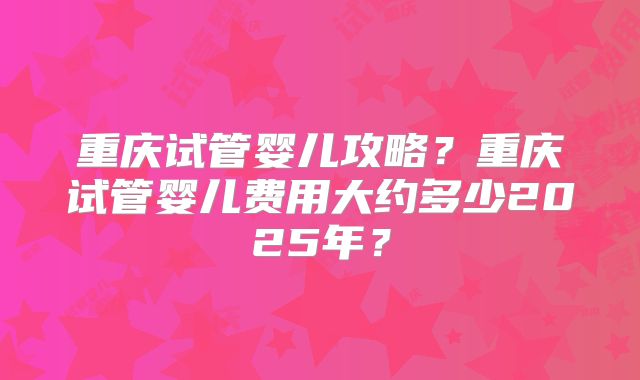 重庆试管婴儿攻略？重庆试管婴儿费用大约多少2025年？
